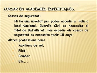 Cossos de seguretat: Hi ha una novetat per poder accedir a  Policia local,Nacional, Guardia Civil es necessita el títol de Batxillerat. Per accedir als cossos de seguretat es necessita tenir 18 anys. Altres professions com: Auxiliars de vol,  Pilot,  Bomber. Etc...  