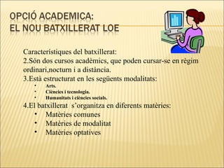 Característiques del batxillerat: Són dos cursos acadèmics, que poden cursar-se en règim ordinari,nocturn i a distància. Està estructurat en les següents modalitats: Arts. Ciències i tecnologia. Humanitats i ciències socials. El batxillerat  s’organitza en diferents matèries: Matèries comunes Matèries de modalitat Matèries optatives 