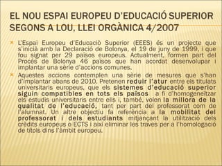 L’Espai Europeu d’Educaciò Superior (EEES) és un projecte que s’inicià amb la Declaració de Bolonya, el 19 de juny de 1999, i que fou signat per 29 països europeus. Actualment, formen part del Procés de Bolonya 46 països que han acordat desenvolupar i implantar una sèrie d’accions comunes. Aquestes accions contemplen una sèrie de mesures que s’han d’implantar abans de 2010. Pretenen  reduir l’atur  entre els titulats universitaris europeus, que els  sistemes d’educació superior siguin compatibles en tots els països  a fi d’homogeneïtzar els estudis universitaris entre ells i, també, volen  la millora de la qualitat de l’educació,  tant per part del professorat com de l’alumnat. Un altre objectiu fa referència a  la mobilitat del professorat i dels estudiants  mitjançant la utilització dels crèdits europeus o ECTS i així eliminar les traves per a l’homologació de títols dins l’àmbit europeu. 