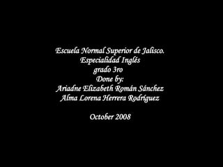 Escuela Normal Superior de Jalisco. Especialidad Inglés grado 3ro  Done by: Ariadne Elizabeth Román Sánchez Alma Lorena Herrera Rodríguez October 2008   