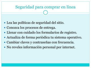 Seguridad para comprar en línea
 Lea las políticas de seguridad del sitio.
 Conozca los procesos de entrega.
 Llenar con cuidado los formularios de registro.
 Actualiza de forma periódica tu sistema operativo.
 Cambiar claves y contraseñas con frecuencia.
 No reveles información personal por internet.
 