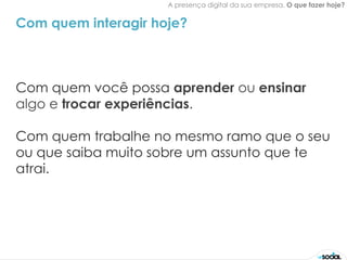 A presença digital da sua empresa. O que fazer hoje?


Com quem interagir hoje?



Com quem você possa aprender ou ensinar
algo e trocar experiências.

Com quem trabalhe no mesmo ramo que o seu
ou que saiba muito sobre um assunto que te
atrai.
 