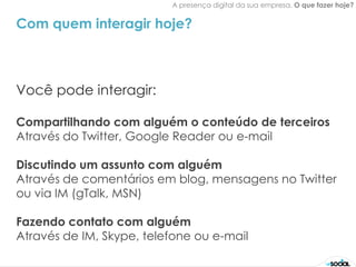 A presença digital da sua empresa. O que fazer hoje?


Com quem interagir hoje?



Você pode interagir:

Compartilhando com alguém o conteúdo de terceiros
Através do Twitter, Google Reader ou e-mail

Discutindo um assunto com alguém
Através de comentários em blog, mensagens no Twitter
ou via IM (gTalk, MSN)

Fazendo contato com alguém
Através de IM, Skype, telefone ou e-mail
 