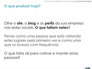 A presença digital da sua empresa. O que fazer hoje?


O que produzir hoje?



Olhe o site, o blog e os perfis da sua empresa
nas redes sociais. O que faltam neles?

Pense como uma pessoa que está visitando
estes lugares pela primeira vez e como uma
que os acessa com frequência.

O que falta ali para cativar e manter estas
pessoas?
 