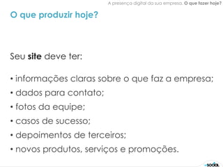 A presença digital da sua empresa. O que fazer hoje?


O que produzir hoje?



Seu site deve ter:

• informações claras sobre o que faz a empresa;
• dados para contato;
• fotos da equipe;
• casos de sucesso;
• depoimentos de terceiros;
• novos produtos, serviços e promoções.
 