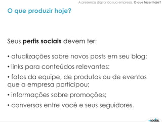 A presença digital da sua empresa. O que fazer hoje?


O que produzir hoje?



Seus perfis sociais devem ter:

• atualizações sobre novos posts em seu blog;
• links para conteúdos relevantes;
• fotos da equipe, de produtos ou de eventos
que a empresa participou;
• informações sobre promoções;
• conversas entre você e seus seguidores.
 