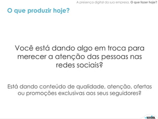A presença digital da sua empresa. O que fazer hoje?


O que produzir hoje?




  Você está dando algo em troca para
   merecer a atenção das pessoas nas
             redes sociais?

Está dando conteúdo de qualidade, atenção, ofertas
    ou promoções exclusivas aos seus seguidores?
 