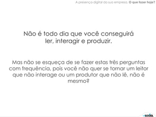 A presença digital da sua empresa. O que fazer hoje?




     Não é todo dia que você conseguirá
            ler, interagir e produzir.


 Mas não se esqueça de se fazer estas três perguntas
com frequência, pois você não quer se tornar um leitor
 que não interage ou um produtor que não lê, não é
                      mesmo?
 