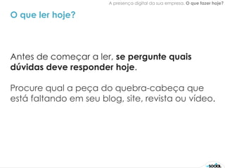 A presença digital da sua empresa. O que fazer hoje?


O que ler hoje?



Antes de começar a ler, se pergunte quais
dúvidas deve responder hoje.

Procure qual a peça do quebra-cabeça que
está faltando em seu blog, site, revista ou vídeo.
 