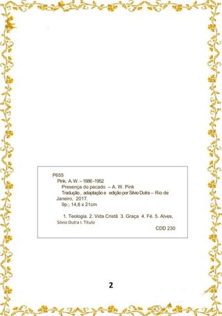 2
P655
Pink, A.W.–1886 -1952
Presença do pecado – A. W. Pink
Tradução, adaptaçãoe ediçãoporSilvioDutra – Rio de
Janeiro, 2017.
9p.; 14,8 x 21cm
1. Teologia. 2. Vida Cristã 3. Graça 4. Fé. 5. Alves,
Silvio Dutra I. Título
CDD 230
 