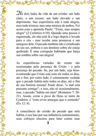 3
Há dois lados da vida de um cristão: um lado
claro, e um escuro; um lado elevado e um
deprimente. Sua experiência não é toda alegria,
nem toda tristeza; mas uma mistura de ambos. Foi
assim com o apóstolo Paulo: "Triste, mas sempre
alegre" (2 Coríntios 6:10). Quando uma pessoa é
regenerada, ele não está lá e logo depois é levada
para o céu - mas recebe uma promessa e um
antegozo dele. O pecado também não é erradicado
do seu ser, embora o seu domínio sobre ele esteja
quebrado. É uma corrupção habitante que lança
sua sombra sobre sua alegria!
As experiências variadas do crente são
ocasionadas pela presença de Cristo - e pela
presença do pecado. Se, por um lado, seja bem-
aventurado que Cristo está com ele todos os dias,
até o fim; por outro lado, é solenemente verdade
que o pecado habita nele todos os dias, até o fim
de sua história terrena! Paulo disse: "o mal está
presente comigo"; e isso, não só ocasionalmente,
mas, o pecado "habita em mim" (Romanos 7: 20-
21). Assim, como o povo de Deus se nutre do
Cordeiro, é "com ervas amargas que o comerão"
(Êx 12: 8).
A consciência do cristão do pecado que nele
habita, o seu luto por sua influência contaminante,
seus esforços sinceros para lutar contra suas
 