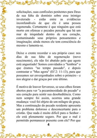 4
solicitações, suas confissões penitentes para Deus
de sua falta de domínio sobre esse inimigo
inveterado - estão entre as evidências
inconfundíveis de que ele é uma pessoa
regenerada. Certamente é que ninguém que está
morto em ofensas e pecados percebe que há um
mar de iniquidade dentro de seu coração,
contaminando seus próprios pensamentos e
imaginação; ainda menos ele tem consciência do
mesmo e lamenta-se.
Deixe o crente recordar o seu próprio caso: nos
dias de sua falta de regeneração (novo
nascimento), ele não foi abatido pelo que agora
está angustiado! Somos convidados a "lembrar" o
que éramos "no tempo passado", e depois
contrastar o "Mas agora" (Ef 2: 11-13), para que
possamos ser envergonhados sobre o primeiro - e
nos alegrar e dar graças por este último.
É motivo de louvor fervoroso, se seus olhos foram
abertos para ver "a pecaminosidade do pecado" e
seu coração para sentir sua desobediência. Como
nem sempre foi assim, ocorreu uma grande
mudança: você foi objeto de um milagre de graça.
Mas a continuação do pecado residente apresenta
um problema doloroso e desconcertante para o
cristão. Que nada é muito difícil para o Senhor -
ele está plenamente seguro. Por que o mal é
permitido permanecer presente com ele? Por que
 