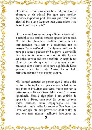 5
ele não se livrou dessa coisa horrível, que tanto o
aborrece e ele odeia? Por que essa horrível
depravação poderia perturbar sua paz e roubar sua
alegria? Por que o Deus de toda graça não o livra
desse tirano assediante?
Deve sempre lembrar-se de que Seus pensamentos
e caminhos são muitas vezes o oposto dos nossos.
No entanto, devemos lembrar que eles são
infinitamente mais sábios e melhores que os
nossos. Deus, então, deve ter alguma razão válida
para que deixe o pecado em Seu povo; e como Ele
os ama com um amor ilimitado e imutável, deve
ser deixado para eles em benefício. A fé pode ter
plena certeza de que o mal continua a estar
presente com o santo tanto para a glória de Deus
quanto para o bem dele. Assim, há um lado
brilhante mesmo nesta nuvem escura.
Nós somos capazes de pensar que é uma coisa
muito deplorável que o pecado ainda habite em
nós mora e imaginar que seria muito melhor se
estivéssemos livres disso. Mas essa é a nossa
ignorância. Sim, é algo pior: é um espírito de
oposição a Deus, uma rebelião contra os seus
tratos conosco, uma impugnação de Sua
sabedoria, uma reflexão sobre a Sua bondade.
Uma vez que ele deu provas tão abundantes de
que ele tem nossos melhores interesses no
 