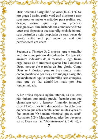 7
Deus "esconda o orgulho" de você (Jó 33:17)? Se
por graça é assim, então você está disposto a usar
seus próprios meios e métodos para realizar seu
desejo, mesmo que seja um processo
desagradável, sim, irritando sua complacência? Se
você está disposto a que sua religiosidade natural
seja destruída e seja despojada de suas penas de
pavão, então será por meio do mal que
permanecerá em você!
Segunda a Timóteo 3: 2 mostra que o orgulho
vem do amor próprio desordenado. Os que são
amantes indevidos de si mesmos - logo ficam
orgulhosos de si mesmos; quanto isto é odioso a
Deus, porque ele o rouba da Sua glória. Como
Deus será glorioso para os Seus santos, assim
como glorificado por eles - Ele subjuga o orgulho
deixando neles aquilo que humilha seus corações,
mas que os faz admirá-Lo mais por Sua
longanimidade.
A luz divina expõe a sujeira interior, da qual eles
não tinham uma noção prévia, fazendo com que
clamassem com o leproso: "Imundo, imundo!"
(Lev 13:45). Eles têm descobertas tão dolorosas
do pecado que neles habita, como muitas vezes os
faz lamentar: "Ó homem miserável que eu sou!"
(Romanos 7:24). Mas, quão agradecidos devemos
ser se Deus nos faz "abominar-nos" (Jó 42: 6), e
 