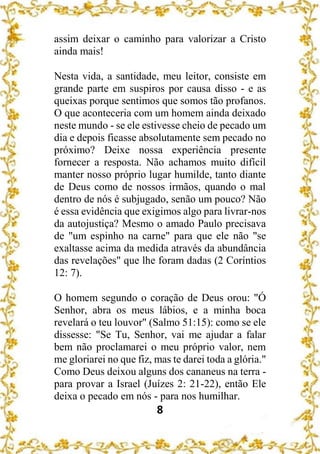 8
assim deixar o caminho para valorizar a Cristo
ainda mais!
Nesta vida, a santidade, meu leitor, consiste em
grande parte em suspiros por causa disso - e as
queixas porque sentimos que somos tão profanos.
O que aconteceria com um homem ainda deixado
neste mundo - se ele estivesse cheio de pecado um
dia e depois ficasse absolutamente sem pecado no
próximo? Deixe nossa experiência presente
fornecer a resposta. Não achamos muito difícil
manter nosso próprio lugar humilde, tanto diante
de Deus como de nossos irmãos, quando o mal
dentro de nós é subjugado, senão um pouco? Não
é essa evidência que exigimos algo para livrar-nos
da autojustiça? Mesmo o amado Paulo precisava
de "um espinho na carne" para que ele não "se
exaltasse acima da medida através da abundância
das revelações" que lhe foram dadas (2 Coríntios
12: 7).
O homem segundo o coração de Deus orou: "Ó
Senhor, abra os meus lábios, e a minha boca
revelará o teu louvor" (Salmo 51:15): como se ele
dissesse: "Se Tu, Senhor, vai me ajudar a falar
bem não proclamarei o meu próprio valor, nem
me gloriarei no que fiz, mas te darei toda a glória."
Como Deus deixou alguns dos cananeus na terra -
para provar a Israel (Juízes 2: 21-22), então Ele
deixa o pecado em nós - para nos humilhar.
 