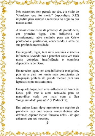 9
Nós estaremos sem pecado no céu, e a visão do
"Cordeiro, que foi morto" (Apocalipse 5:12)
impedirá para sempre a reentrada do orgulho nas
nossas almas.
A nossa consciência da presença do pecado tem,
em primeiro lugar, uma influência de
esvaziamento: abre caminho para um Cristo
perdoador e purificador, condenando a alma de
sua profunda necessidade.
Em segundo lugar, tem uma contínua e intensa
influência, levando-nos a perceber cada vez mais
nossa completa insuficiência e completa
dependência de Deus.
Em terceiro lugar, tem uma influência evangélica,
pois serve para nos tornar mais conscientes da
adequação perfeita do grande médico para tais
leprosos como nos sentimos.
Em quarto lugar, tem uma influência de honra de
Deus, pois traz a alma renovada para se
maravilhar cada vez mais com a Sua
"longanimidade para nós" (2 Pedro 3: 9).
Em quinto lugar, deve promover um espírito de
paciência para com nossos companheiros: não
devemos esperar menos fracasso neles - do que
achamos em nós mesmos.
 