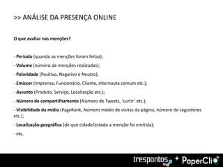 >> ANÁLISE DA PRESENÇA ONLINE

O que avaliar nas menções?


- Período (quando as menções foram feitas);
- Volume (número de menções realizadas);
- Polaridade (Positivo, Negativo e Neutro);
- Emissor (Imprensa, Funcionário, Cliente, Internauta comum etc.);
- Assunto (Produto, Serviço, Localização etc.);
- Número de compartilhamento (Número de Tweets, ‘curtir’ etc.);
- Visibilidade da mídia (PageRank, Número médio de visitas da página, número de seguidores
etc.);
- Localização geográfica (de que cidade/estado a menção foi emitida);
- etc.




                                                                             +
 