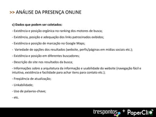 >> ANÁLISE DA PRESENÇA ONLINE

c) Dados que podem ser coletados:
- Existência e posição orgânica no ranking dos motores de busca;
- Existência, posição e adequação dos links patrocinados exibidos;
- Existência e posição de marcação no Google Maps;
- Variedade de opções dos resultados (website, perfis/páginas em mídias sociais etc.);
- Existência e posição em diferentes buscadores;
- Descrição do site nos resultados da busca;
- Informações sobre a arquitetura da informação e usabilidade do website (navegação fácil e
intuitiva, existência e facilidade para achar itens para contato etc.);
- Freqüência de atualização;
- Linkabilidade;
- Uso de palavras-chave;
- etc.



                                                                              +
 