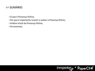 >> SUMÁRIO

 › O que é Presença Online;
 › Por que é importante investir e avaliar a Presença Online;
 › Análise Inicial da Presença Online;
 › Ferramentas.




                                                                +
 