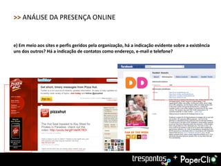 >> ANÁLISE DA PRESENÇA ONLINE


e) Em meio aos sites e perfis geridos pela organização, há a indicação evidente sobre a existência
uns dos outros? Há a indicação de contatos como endereço, e-mail e telefone?




                                                                               +
 