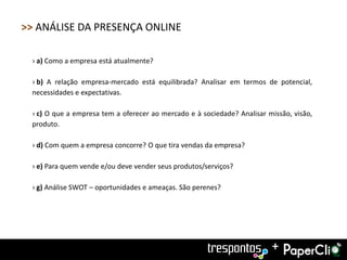 >> ANÁLISE DA PRESENÇA ONLINE

 › a) Como a empresa está atualmente?

 › b) A relação empresa-mercado está equilibrada? Analisar em termos de potencial,
 necessidades e expectativas.

 › c) O que a empresa tem a oferecer ao mercado e à sociedade? Analisar missão, visão,
 produto.

 › d) Com quem a empresa concorre? O que tira vendas da empresa?

 › e) Para quem vende e/ou deve vender seus produtos/serviços?

 › g) Análise SWOT – oportunidades e ameaças. São perenes?




                                                                         +
 