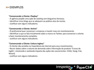 >> EXEMPLOS

 "Convencendo o Cliente: Playboy"
 - A agência propõe uma ação de seeding com blogueiros famosos;
 - Identificar cinco blogs que se adequem ao público-alvo da revista;
 - Justificar com alguns indicadores.

 "Convencendo o Cliente: Activia"
 - O profissional quer convencer a empresa a investir mais em monitoramento
 - Identificar o que se fala inicialmente sobre a marca no Twitter, para convencer o cliente
 a fazer monitoramento completo;
 - Justificar com alguns indicadores.

 "Convencendo o Cliente: Cultura Inglesa"
 - O cliente não acredita na importância da internet para seus investimentos;
 - Reunir dados sobre o volume de demanda sobre informação do produto “Cursos de
 Inglês", mostrando e avaliando impacto das ações dos concorrentes: CCAA, Yazigi, Fisk,
 Wizard;
 - Justificar com alguns indicadores




                                                                                +
 