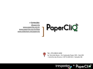 + Conteúdo:
                 @papercliq
      www.papercliq.com.br
 www.papercliq.com.br/blog
www.slideshare.net/papercliq
                               [
                                   Tel.: (71) 3013-1432
                                   Av. Tancredo Neves – Ed. Esplanada Tower, 939 – Sala 403
                                   – Caminho das Árvores | CEP 41.820-021 | Salvador-BA




                                                                          +
 