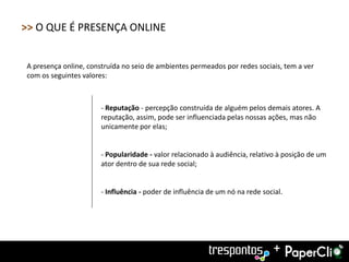 >> O QUE É PRESENÇA ONLINE


A presença online, construída no seio de ambientes permeados por redes sociais, tem a ver
com os seguintes valores:



                       - Reputação - percepção construída de alguém pelos demais atores. A
                       reputação, assim, pode ser influenciada pelas nossas ações, mas não
                       unicamente por elas;


                       - Popularidade - valor relacionado à audiência, relativo à posição de um
                       ator dentro de sua rede social;


                       - Influência - poder de influência de um nó na rede social.




                                                                               +
 