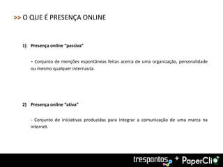 >> O QUE É PRESENÇA ONLINE


  1) Presença online “passiva”


     - Conjunto de menções espontâneas feitas acerca de uma organização, personalidade
     ou mesmo qualquer internauta.




  2) Presença online “ativa”


     - Conjunto de iniciativas produzidas para integrar a comunicação de uma marca na
     internet.




                                                                       +
 