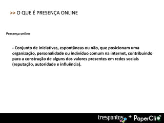 >> O QUE É PRESENÇA ONLINE


Presença online


   - Conjunto de iniciativas, espontâneas ou não, que posicionam uma
   organização, personalidade ou indivíduo comum na internet, contribuindo
   para a construção de alguns dos valores presentes em redes sociais
   (reputação, autoridade e influência).




                                                             +
 