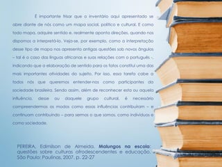É importante frisar que o inventário aqui apresentado se
abre diante de nós como um mapa social, político e cultural. E como
todo mapa, adquire sentido e, realmente aponta direções, quando nos
dispomos a interpretá-lo. Veja-se, por exemplo, como a interpretação
desse tipo de mapa nos apresenta antigas questões sob novos ângulos
– tal é o caso das línguas africanas e suas relações com o português -,
indicando que a elaboração de sentido para os fatos constitui uma das
mais importantes atividades do sujeito. Por isso, essa tarefa cabe a
todos nós que queremos entender-nos como participantes da
sociedade brasileira. Sendo assim, além de reconhecer esta ou aquela
influência, desse ou daquele grupo cultural, é necessário
compreendermos os modos como essas influências contribuíram – e
continuam contribuindo – para sermos o que somos, como indivíduos e
como sociedade.
PEREIRA, Edimilson de Almeida. Malungos na escola:
questões sobre culturas afrodescendentes e educação.
São Paulo: Paulinas, 2007. p. 22-27
 