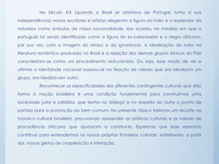 No Século XIX (quando o Brasil se afastava de Portugal, rumo à sua
independência) nossos escritores e artistas elegeram a figura do índio e o esplendor da
natureza como símbolos de nossa nacionalidade. Isso ocorreu na medida em que o
português foi sendo identificado como a figura do ex-colonizador e o negro africano,
por sua vez, com a imagem do atraso e da ignorância. A idealização do índio na
literatura romântica produzida no Brasil e a rejeição dos demais grupos étnicos do País
caracterizam-se como um procedimento reducionista. Ou seja, esse modo de ver e
afirmar a identidade nacional baseou-se na fixação de valores que ora idealizam um
grupo, ora idealizavam outro.
Reconhecer as especificidades dos diferentes contingentes culturais que dão
forma à nação brasileira é uma condição fundamental para construirmos uma
sociedade justa e solidária, que tenha no diálogo e no respeito ao outro o ponto de
partida para a promoção do bem comum. No presente tópico faremos um recorte no
mosaico cultural brasileiro, procurando apreender as práticas culturais e os valores de
procedência africana que ajudaram a construí-lo. Espera-se que esse exercício
contribua para entendermos as nossas próprias fronteiras culturais, estreitando, a partir
daí, nossos gestos de cooperação e interação.
 