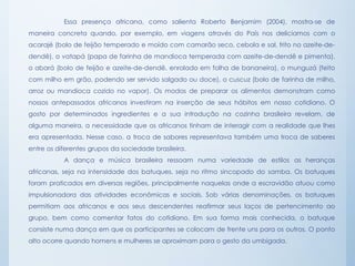 Essa presença africana, como salienta Roberto Benjamim (2004), mostra-se de
maneira concreta quando, por exemplo, em viagens através do País nos deliciamos com o
acarajé (bolo de feijão temperado e moído com camarão seco, cebola e sal, frito no azeite-de-
dendê), o vatapá (papa de farinha de mandioca temperada com azeite-de-dendê e pimenta),
o abará (bolo de feijão e azeite-de-dendê, enrolado em folha de bananeira), o munguzá (feito
com milho em grão, podendo ser servido salgado ou doce), o cuscuz (bolo de farinha de milho,
arroz ou mandioca cozido no vapor). Os modos de preparar os alimentos demonstram como
nossos antepassados africanos investiram na inserção de seus hábitos em nosso cotidiano. O
gosto por determinados ingredientes e a sua introdução na cozinha brasileira revelam, de
alguma maneira, a necessidade que os africanos tinham de interagir com a realidade que lhes
era apresentada. Nesse caso, a troca de sabores representava também uma troca de saberes
entre os diferentes grupos da sociedade brasileira.
A dança e música brasileira ressoam numa variedade de estilos as heranças
africanas, seja na intensidade dos batuques, seja no ritmo sincopado do samba. Os batuques
foram praticados em diversas regiões, principalmente naquelas onde a escravidão atuou como
impulsionadora das atividades econômicas e sociais. Sob várias denominações, os batuques
permitiam aos africanos e aos seus descendentes reafirmar seus laços de pertencimento ao
grupo, bem como comentar fatos do cotidiano. Em sua forma mais conhecida, o batuque
consiste numa dança em que os participantes se colocam de frente uns para os outros. O ponto
alto ocorre quando homens e mulheres se aproximam para o gesto da umbigada.
 