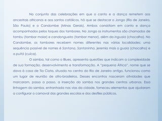 No conjunto das celebrações em que o canto e a dança remetem aos
ancestrais africanos e aos santos católicos, há que se destacar o Jongo (Rio de Janeiro,
São Paulo) e o Candombe (Minas Gerais). Ambos consistiam em canto e dança
acompanhados pelos toques dos tambores. No Jongo os instrumentos são chamados de
tambu (tambor maior) e candongueiro (tambor menor), além da inguaia (chocalho). No
Candombe, os tambores recebem nomes diferentes nas várias localidades; uma
sequência possível de nomes é Santana, Santaninha, jeremia mais o guaia (chocalho) e
a puitá (cuíca).
O samba, tal como o Blues, apresenta questões que indicam a complexidade
de sua formação, desenvolvimento e transformação. A “pequena África”, nome que se
dava à casa de Tia Ciata, situada no centro do Rio de Janeiro antigo, funcionou como
um lugar de reunião de afro-brasileiros. Desses encontros nasceram atividades que
marcaram, passo a passo, a inserção do samba nos grandes centros urbanos. Essa
linhagem do samba, entranhada nas vias da cidade, forneceu elementos que ajudaram
a configurar o carnaval das grandes escolas e dos desfiles públicos.
 