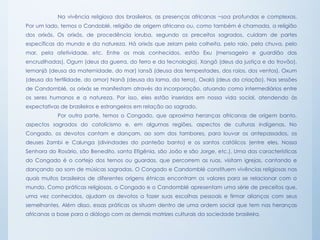 Na vivência religiosa dos brasileiros, as presenças africanas ~soa profundas e complexas.
Por um lado, temos o Candoblé, religião de origem africana ou, como também é chamada, a religião
dos orixás. Os orixás, de procedência ioruba, segundo os preceitos sagrados, cuidam de partes
específicas do mundo e da natureza. Há orixás que zelam pela colheita, pelo raio, pela chuva, pelo
mar, pela afetividade, etc. Entre os mais conhecidos, estão Exu (mensageiro e guardião das
encruzilhadas), Ogum (deus da guerra, do ferro e da tecnologia), Xangô (deus da justiça e do trovão),
Iemanjá (deusa da maternidade, do mar) Iansã (deusa das tempestades, dos raios, dos ventos), Oxum
(deusa da fertilidade, do amor) Nanã (deusa da lama, da terra), Oxalá (deus da criação). Nas sessões
de Candomblé, os orixás se manifestam através da incorporação, atuando como intermediários entre
os seres humanos e a natureza. Por isso, eles estão inseridos em nossa vida social, atendendo às
expectativas de brasileiros e estrangeiros em relação ao sagrado.
Por outra parte, temos o Congado, que aproxima heranças africanas de origem banto,
aspectos sagrados do catolicismo e, em algumas regiões, aspectos de culturas indígenas. No
Congado, os devotos cantam e dançam, ao som dos tambores, para louvar os antepassados, os
deuses Zambi e Calunga (divindades do panteão banto) e os santos católicos (entre eles, Nossa
Senhora do Rosário, são Benedito, santa Efigênia, são João e são Jorge, etc.). Uma das características
do Congado é o cortejo dos ternos ou guardas, que percorrem as ruas, visitam igrejas, cantando e
dançando ao som de músicas sagradas. O Congado e Candomblé constituem vivências religiosas nas
quais muitos brasileiros de diferentes origens étnicas encontram os valores para se relacionar com o
mundo. Como práticas religiosas, o Congado e o Candomblé apresentam uma série de preceitos que,
uma vez conhecidos, ajudam os devotos a fazer suas escolhas pessoais e firmar alianças com seus
semelhantes. Além disso, essas práticas os situam dentro de uma ordem social que tem nas heranças
africanas a base para o diálogo com as demais matrizes culturais da sociedade brasileira.
 
