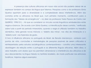 A presença das culturas africanas em nossa vida social não poderia deixar de se
expressar também no campo da língua que falamos. Pesquisas como a da professora Sônia
Queiroz apontam para a diversidade e a complexidade dessa interferência. Além dos
contatos entre os africanos no Brasil que, num primeiro momento, contribuíram para a
formação dos “falares de emergência” – no dizer da professora Yeda Pessoa de Castro (ver
QUEIROZ, 1998:101) -, há que se considerar os vínculos sociais linguísticos estabelecidos entre
negros e brancos. De acordo com Sônia Queiroz, a intensificação desse contato, “verificada
sobre tudo a partir do período mineratório, quando o negro é utilizado também no trabalho
doméstico, teria gerado novas misturas: o ‘dialeto das minas’, nas vilas de mineração e o
‘dialeto rural’, nas fazendas de gado.
O livro A influência africana no português do Brasil, de Renato Mendonça – embora com
pontos de vista, conclusões e metodologias de pesquisa passíveis de serem criticados e
reinterpretados pelos estudos sociolinguísticos contemporâneos – constitui uma interessante
abordagem da relação entre o português e as diferentes línguas africanas. Além disso, a
obra trabalha com dados que nos permitem dimensionar a interferência dos africanos e de
seus descendentes na língua falada no território brasileiro, de modo particular nas estruturas
fonéticas. Vejamos alguns exemplos:
 