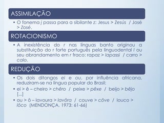 ASSIMILAÇÃO
• O fonema j passa para a sibilante z: Jesus > Zesús / José
> Zosé.
ROTACIONISMO
• A inexistência do r nas línguas banto originou a
substituição do r forte português pela linguodental l ou
seu abrandamento em r fraco: rapaz > lapassi / carro >
calo.
REDUÇÃO
• Os dois ditongos ei e ou, por influência africana,
reduziram-se na língua popular do Brasil:
• ei > ê – cheiro > chêro / peixe > pêxe / beijo > bêjo
[...]
• ou > ô – lavoura > lavôra / couve > côve / louco >
lôco (MENDONÇA, 1973: 61-66)
 
