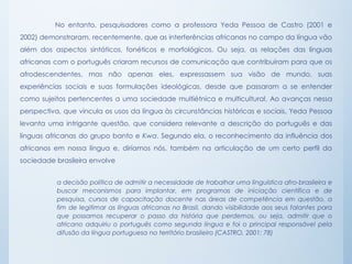 No entanto, pesquisadores como a professora Yeda Pessoa de Castro (2001 e
2002) demonstraram, recentemente, que as interferências africanas no campo da língua vão
além dos aspectos sintáticos, fonéticos e morfológicos. Ou seja, as relações das línguas
africanas com o português criaram recursos de comunicação que contribuíram para que os
afrodescendentes, mas não apenas eles, expressassem sua visão de mundo, suas
experiências sociais e suas formulações ideológicas, desde que passaram a se entender
como sujeitos pertencentes a uma sociedade multiétnica e multicultural. Ao avanças nessa
perspectiva, que vincula os usos da língua às circunstâncias históricas e sociais, Yeda Pessoa
levanta uma intrigante questão, que considera relevante a descrição do português e das
línguas africanas do grupo banto e Kwa. Segundo ela, o reconhecimento da influência dos
africanos em nossa língua e, diríamos nós, também na articulação de um certo perfil da
sociedade brasileira envolve
a decisão política de admitir a necessidade de trabalhar uma linguística afro-brasileira e
buscar mecanismos para implantar, em programas de iniciação científica e de
pesquisa, cursos de capacitação docente nas áreas de competência em questão, a
fim de legitimar as línguas africanas no Brasil, dando visibilidade aos seus falantes para
que possamos recuperar o passo da história que perdemos, ou seja, admitir que o
africano adquiriu o português como segunda língua e foi o principal responsável pela
difusão da língua portuguesa no território brasileiro (CASTRO, 2001: 78)
 