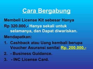 Cara Bergabung
Membeli License Kit sebesar Hanya
Rp 320.000,- Hanya sekali untuk
   selamanya, dan Dapat diwariskan.
Mendapatkan:
1. Cashback atau Uang kembali berupa
   Voucher Asuransi senilai Rp. 200.000,-
2. - Business Guidance.
3. - INC License Card.
 