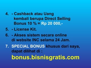 4. - Cashback atau Uang
     kembali berupa Direct Selling
     Bonus 10 % = Rp 20 000,-
5. - License Kit.
6. - Akses sistem secara online
   di website INC selama 24 Jam.
7. SPECIAL BONUS khusus dari saya,
   dapat dilihat di :
   bonus.bisnisgratis.com
 