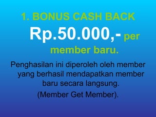 1. BONUS CASH BACK
     Rp.50.000,- per
          member baru.
Penghasilan ini diperoleh oleh member
 yang berhasil mendapatkan member
        baru secara langsung.
      (Member Get Member).
 