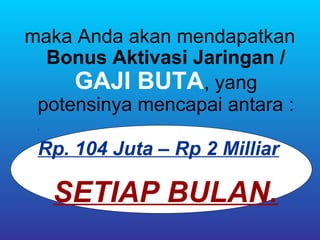 maka Anda akan mendapatkan
  Bonus Aktivasi Jaringan /
     GAJI BUTA, yang
 potensinya mencapai antara :
 .



 Rp. 104 Juta – Rp 2 Milliar
               .




     SETIAP BULAN.
 