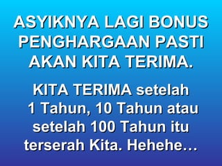 ASYIKNYA LAGI BONUS
PENGHARGAAN PASTI
 AKAN KITA TERIMA.
   KITA TERIMA setelah
  1 Tahun, 10 Tahun atau
   setelah 100 Tahun itu
 terserah Kita. Hehehe…
 
