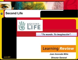 Second Life




                "Tu mundo. Tu imaginación".




                       Juan Acevedo Miño
Junio 2007
                         Director General
 