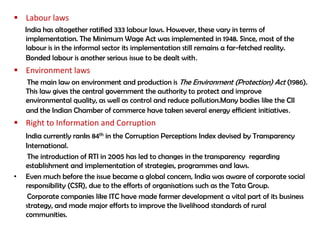  Labour laws
    India has altogether ratified 333 labour laws. However, these vary in terms of
    implementation. The Minimum Wage Act was implemented in 1948. Since, most of the
    labour is in the informal sector its implementation still remains a far-fetched reality.
    Bonded labour is another serious issue to be dealt with.
 Environment laws
    The main law on environment and production is The Environment (Protection) Act (1986).
    This law gives the central government the authority to protect and improve
    environmental quality, as well as control and reduce pollution.Many bodies like the CII
    and the Indian Chamber of commerce have taken several energy efficient initiatives.
 Right to Information and Corruption
    India currently ranks 84th in the Corruption Perceptions Index devised by Transparency
    International.
     The introduction of RTI in 2005 has led to changes in the transparency regarding
    establishment and implementation of strategies, programmes and laws.
•   Even much before the issue became a global concern, India was aware of corporate social
    responsibility (CSR), due to the efforts of organisations such as the Tata Group.
     Corporate companies like ITC have made farmer development a vital part of its business
    strategy, and made major efforts to improve the livelihood standards of rural
    communities.
 