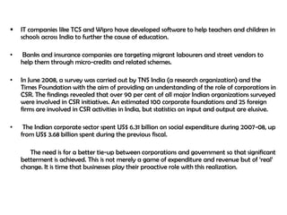    IT companies like TCS and Wipro have developed software to help teachers and children in
    schools across India to further the cause of education.

•   Banks and insurance companies are targeting migrant labourers and street vendors to
    help them through micro-credits and related schemes.

•   In June 2008, a survey was carried out by TNS India (a research organization) and the
    Times Foundation with the aim of providing an understanding of the role of corporations in
    CSR. The findings revealed that over 90 per cent of all major Indian organizations surveyed
    were involved in CSR initiatives. An estimated 100 corporate foundations and 25 foreign
    firms are involved in CSR activities in India, but statistics on input and output are elusive.

•    The Indian corporate sector spent US$ 6.31 billion on social expenditure during 2007-08, up
    from US$ 3.68 billion spent during the previous fiscal.

       The need is for a better tie-up between corporations and government so that significant
    betterment is achieved. This is not merely a game of expenditure and revenue but of „real‟
    change. It is time that businesses play their proactive role with this realization.
 