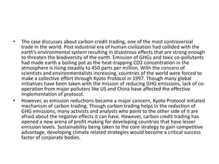 •   The case discusses about carbon credit trading, one of the most controversial
    trade in the world. Post industrial era of human civilization had collided with the
    earth’s environmental system resulting in disastrous effects that are strong enough
    to threaten the biodiversity of the earth. Emission of GHGs and toxic co-pollutants
    had made earth a boiling pot as the heat-trapping CO2 concentration in the
    atmosphere is rising steadily to 450 parts per million. With the concern of
    scientists and environmentalists increasing, countries of the world were forced to
    make a collective effort through Kyoto Protocol in 1997. Though many global
    initiatives have been taken with the mission of reducing GHG emissions, lack of co-
    operation from major polluters like US and China have affected the effective
    implementation of protocol.
•   However, as emission reductions became a major concern, Kyoto Protocol initiated
    mechanism of carbon trading. Though carbon trading helps in the reduction of
    GHG emissions, many activists and analysts who point to the other side of it are
    afraid about the negative effects it can have. However, carbon credit trading has
    opened a new arena of profit making for developing countries that have lesser
    emission levels. Sustainability being taken to the core strategy to gain competitive
    advantage, developing climate related strategies would become a critical success
    factor of corporate bodies.
 