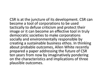 CSR is at the juncture of its development. CSR can
become a tool of corporations to be used
tactically to defuse criticism and protect their
image or it can become an effective tool in truly
democratic societies to make corporations
socially and environmentally responsible by
creating a sustainable business ethos. In thinking
about probable outcomes, Allen White recently
prepared a paper addressing the future of CSR
ten years from now by imaginatively pondering
on the characteristics and implications of three
plausible outcomes.
 