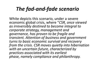 The fad-and-fade scenario
White depicts this scenario, under a severe
economic global crisis, where “CSR, once viewed
as irreversibly destined to become integral to
corporate strategy, management and
governance, has proven to be fragile and
transient. Attention of business and government
turns to basic economic survival and recovery
from the crisis. CSR moves quietly into hibernation
with an uncertain future, characterized by
practices associated with its earliest
phase, namely compliance and philanthropy.
 