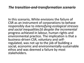 The transition-and-transformation scenario


In this scenario, White envisions the failure of
CSR as an instrument of corporations to behave
responsibly due to intensifying ecological stresses
and social inequalities16 despite the incremental
progress achieved in labour, human rights and
environmental practice. The implication is that a
business-driven CSR, voluntary and self-
regulated, was not up to the job of building a
social, economic and environmentally-sustainable
ethos and was deemed a failure by most
stakeholders.
 